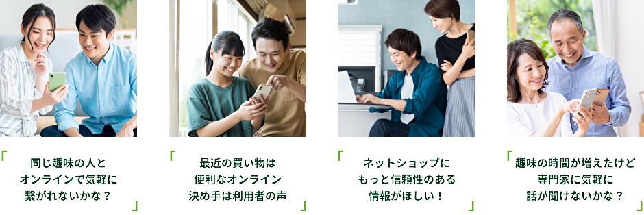 同じ趣味の人とオンラインで気軽に繋がれないかな？ 最近の買い物は便利なオンライン決め手は利用者の声 ネットショップにもっと信頼性のある情報がほしい！趣味の時間が増えたけど専門家に気軽に話が聞けないかな？